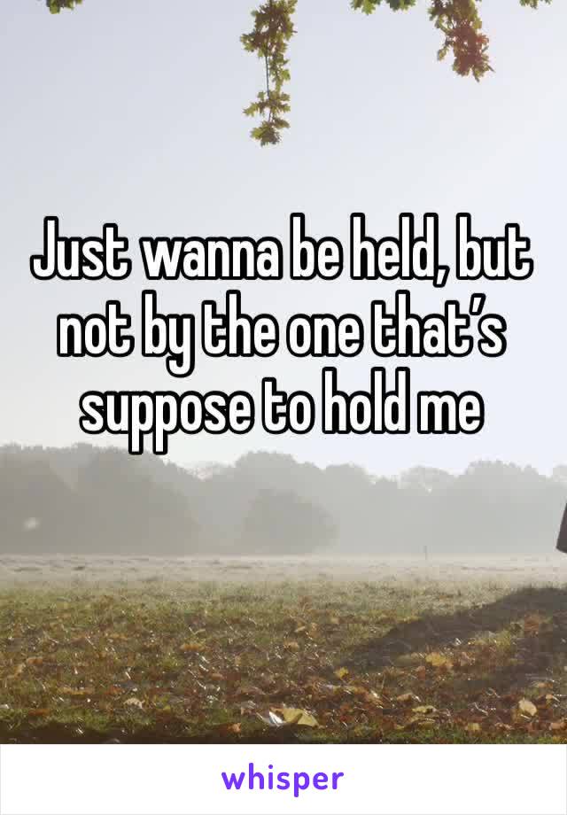 Just wanna be held, but not by the one that’s suppose to hold me