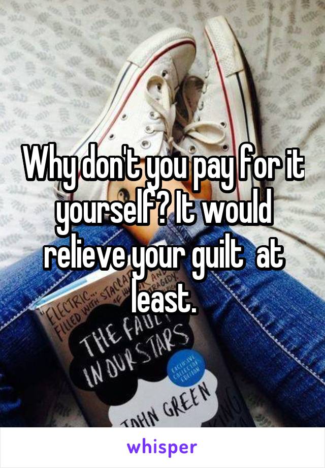 Why don't you pay for it yourself? It would relieve your guilt  at least.