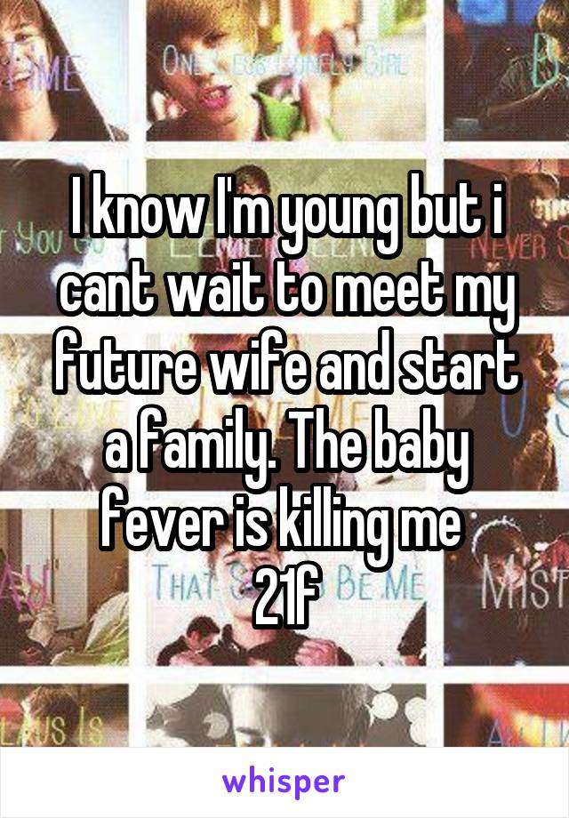 I know I'm young but i cant wait to meet my future wife and start a family. The baby fever is killing me 
21\f