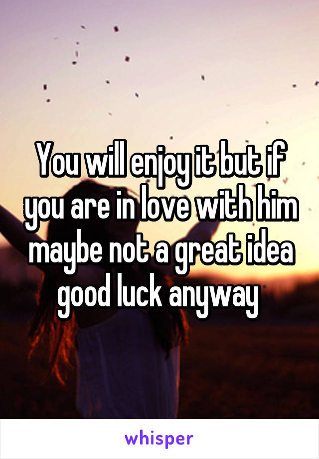 You will enjoy it but if you are in love with him maybe not a great idea good luck anyway 
