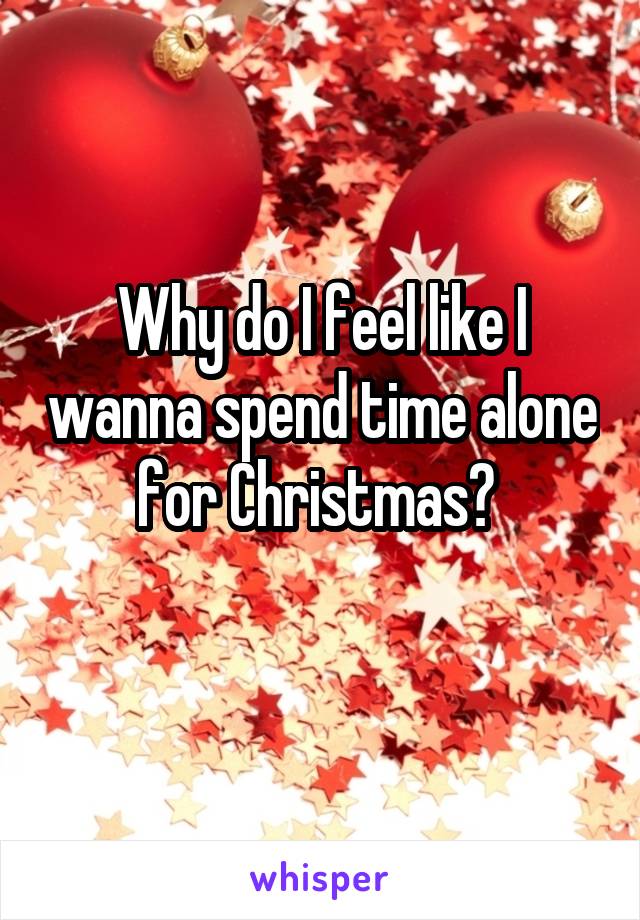 Why do I feel like I wanna spend time alone for Christmas? 
