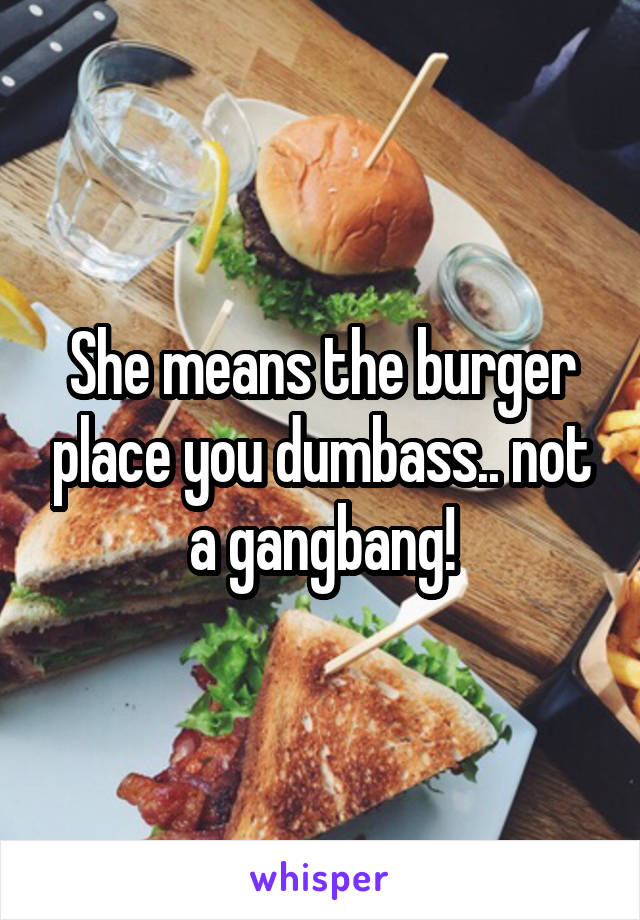 She means the burger place you dumbass.. not a gangbang!