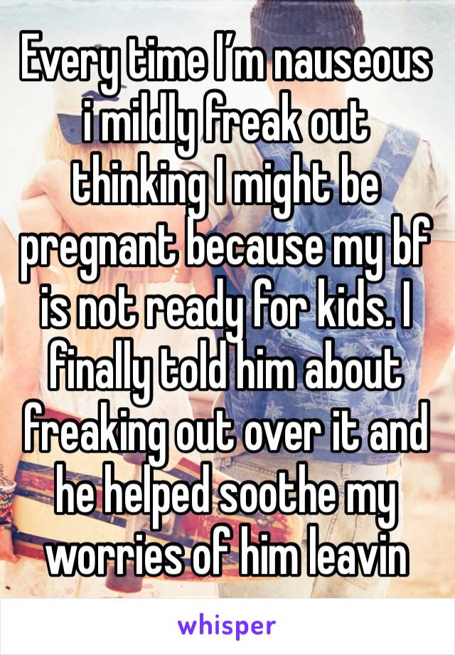 Every time I’m nauseous i mildly freak out thinking I might be pregnant because my bf is not ready for kids. I finally told him about freaking out over it and he helped soothe my worries of him leavin