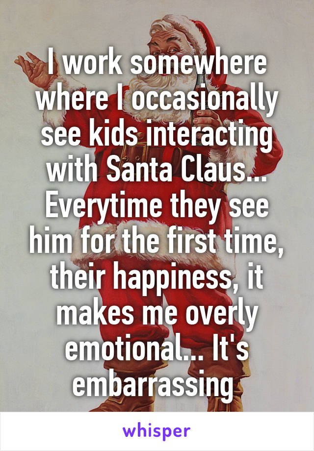 I work somewhere where I occasionally see kids interacting with Santa Claus... Everytime they see him for the first time, their happiness, it makes me overly emotional... It's embarrassing 