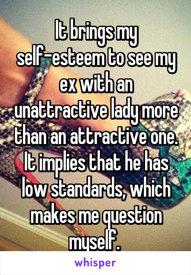 It brings my self-esteem to see my ex with an unattractive lady more than an attractive one. It implies that he has low standards, which makes me question myself. 