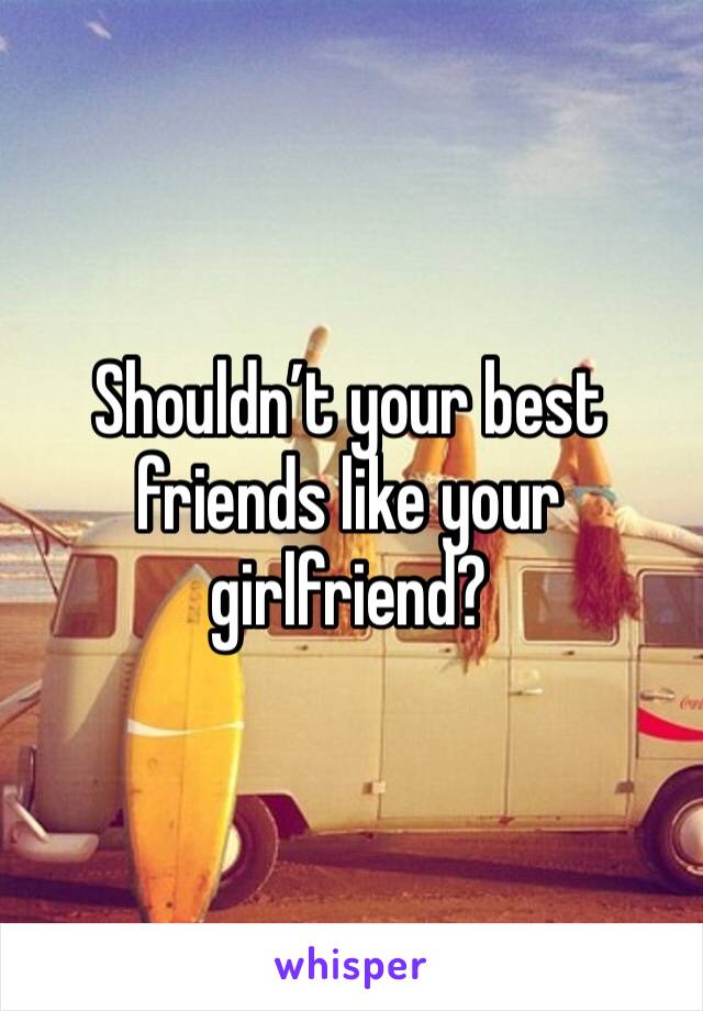 Shouldn’t your best friends like your girlfriend?