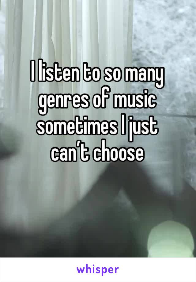 I listen to so many genres of music sometimes I just 
can’t choose 