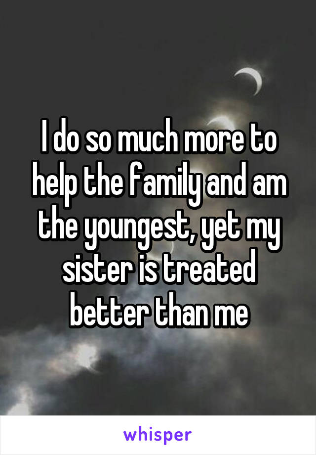 I do so much more to help the family and am the youngest, yet my sister is treated better than me