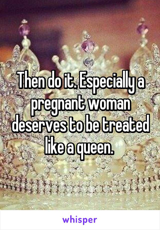 Then do it. Especially a pregnant woman deserves to be treated like a queen. 