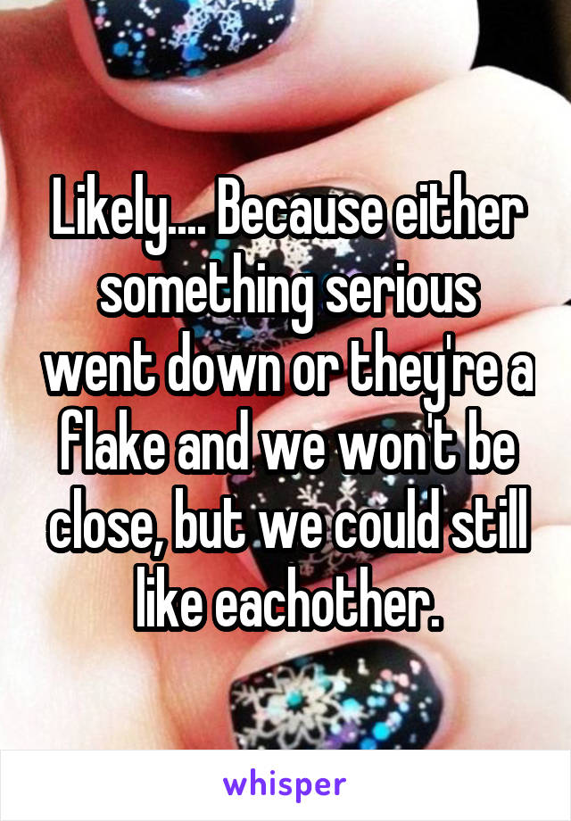 Likely.... Because either something serious went down or they're a flake and we won't be close, but we could still like eachother.