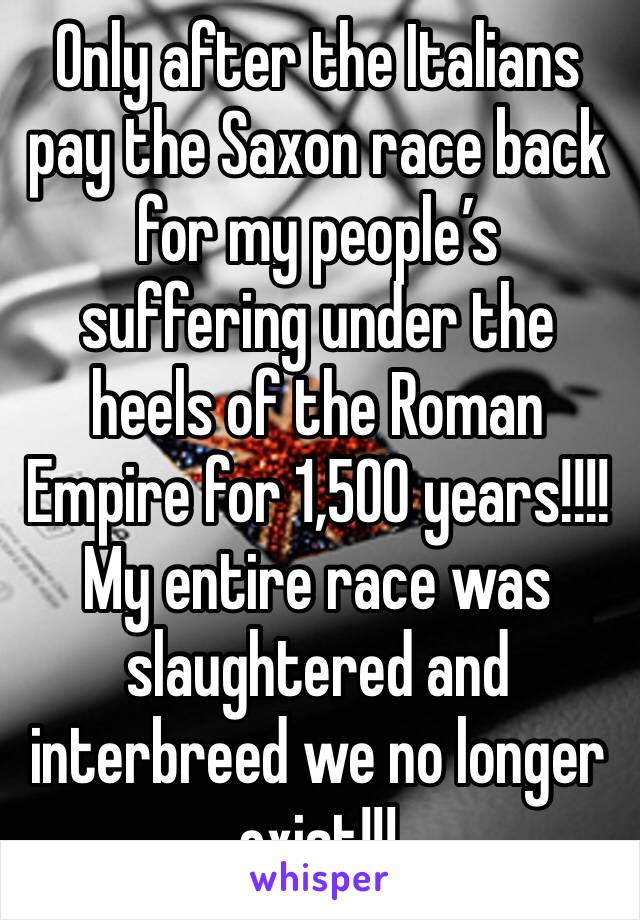 Only after the Italians pay the Saxon race back for my people’s suffering under the heels of the Roman Empire for 1,500 years!!!!
My entire race was slaughtered and interbreed we no longer exist!!!