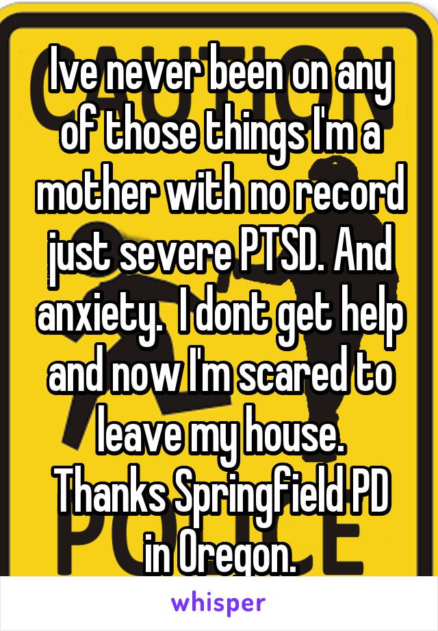 Ive never been on any of those things I'm a mother with no record just severe PTSD. And anxiety.  I dont get help and now I'm scared to leave my house.
Thanks Springfield PD in Oregon.