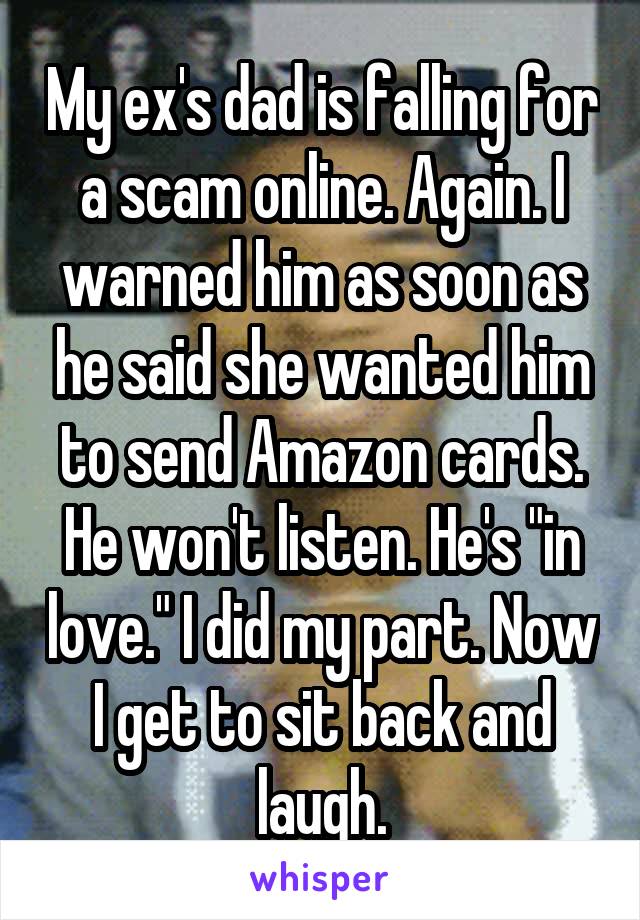 My ex's dad is falling for a scam online. Again. I warned him as soon as he said she wanted him to send Amazon cards. He won't listen. He's "in love." I did my part. Now I get to sit back and laugh.