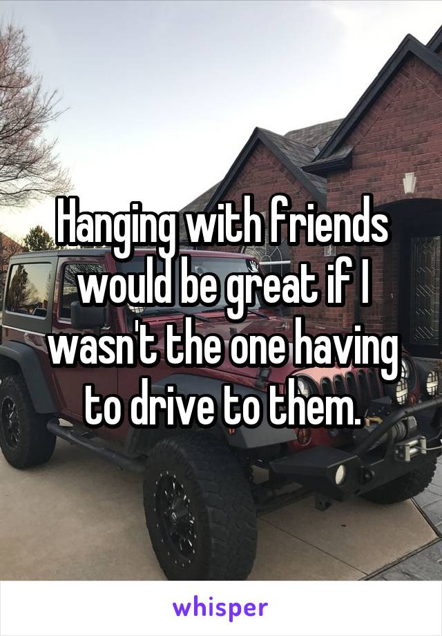 Hanging with friends would be great if I wasn't the one having to drive to them.