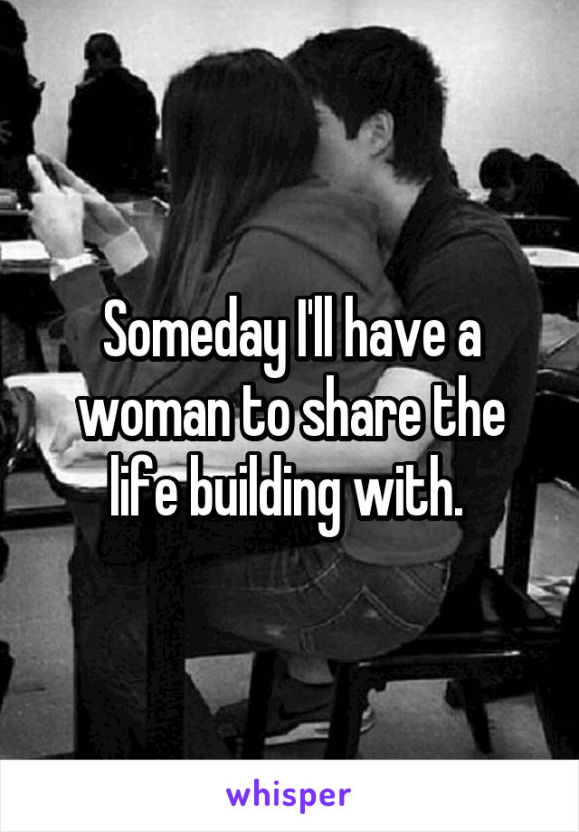 Someday I'll have a woman to share the life building with. 