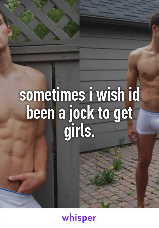 sometimes i wish id been a jock to get girls.