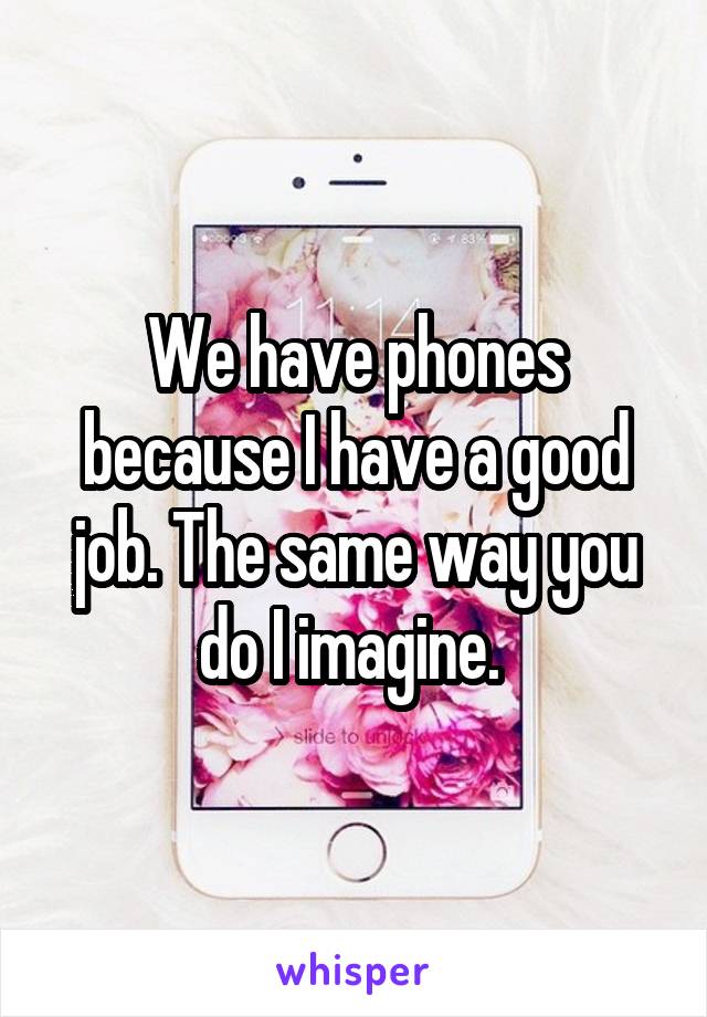 We have phones because I have a good job. The same way you do I imagine. 