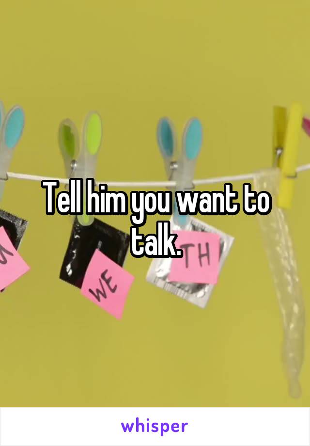 Tell him you want to talk.