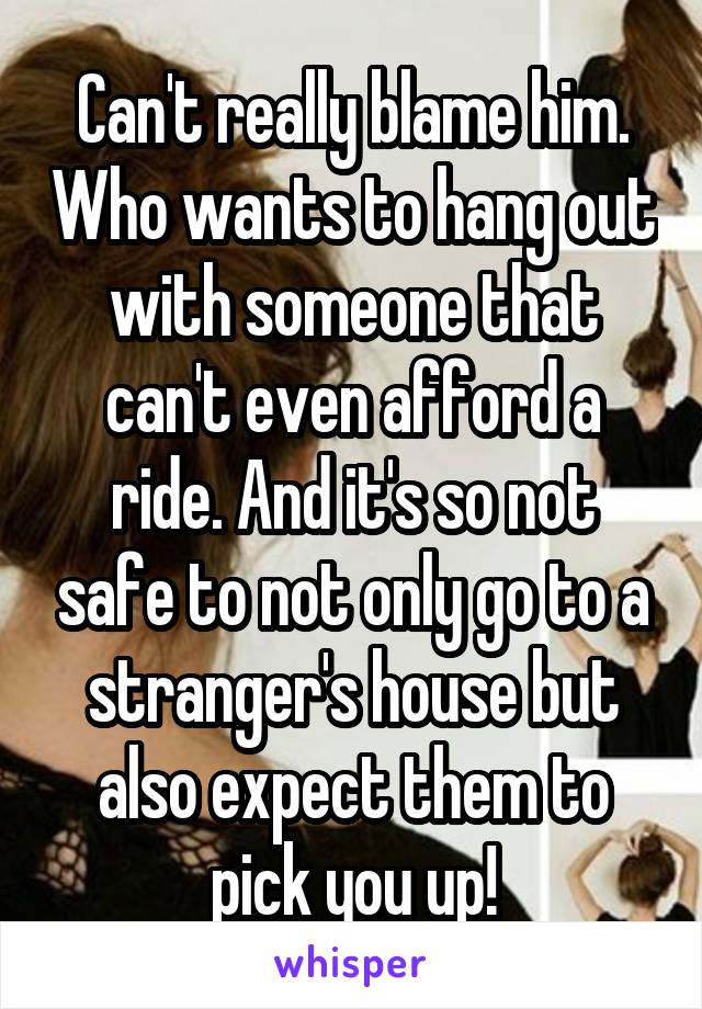 Can't really blame him. Who wants to hang out with someone that can't even afford a ride. And it's so not safe to not only go to a stranger's house but also expect them to pick you up!