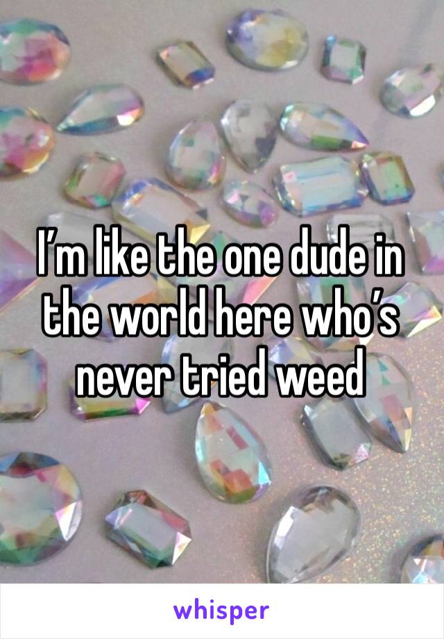 I’m like the one dude in the world here who’s never tried weed