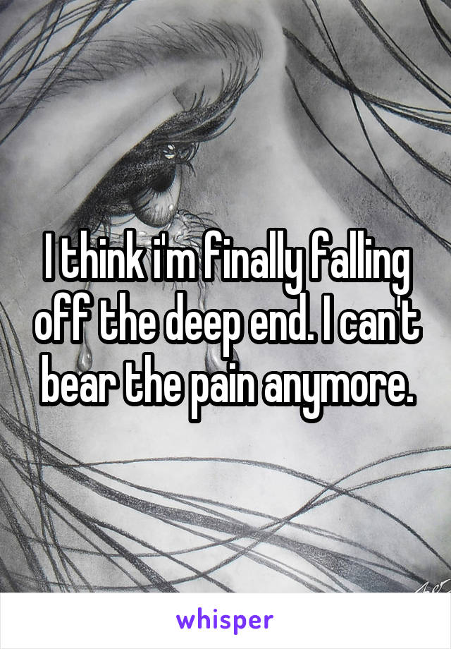 I think i'm finally falling off the deep end. I can't bear the pain anymore.