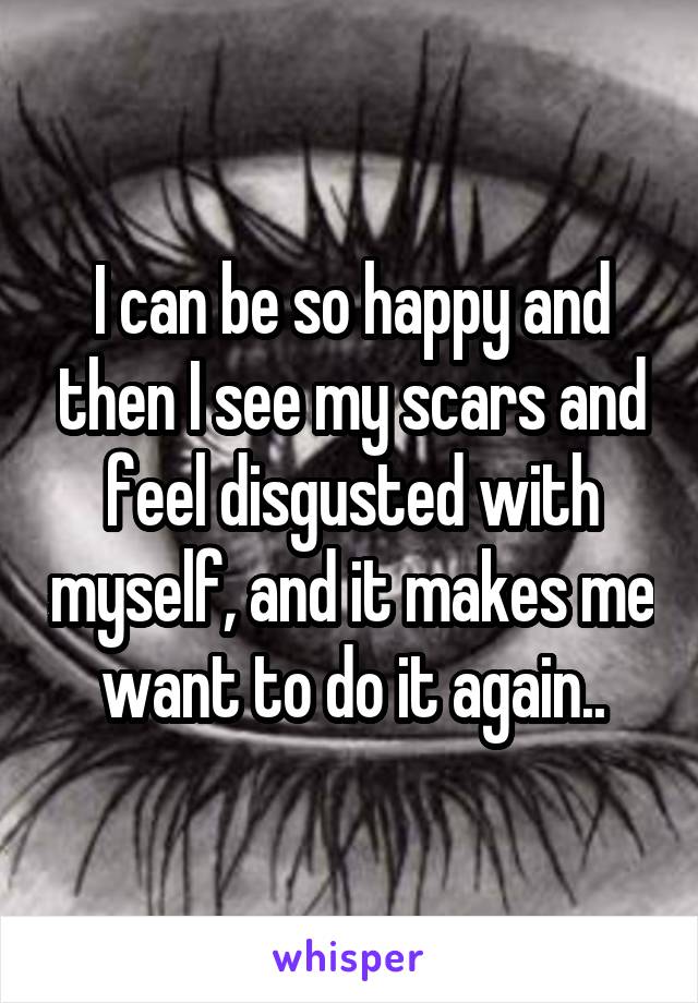 I can be so happy and then I see my scars and feel disgusted with myself, and it makes me want to do it again..