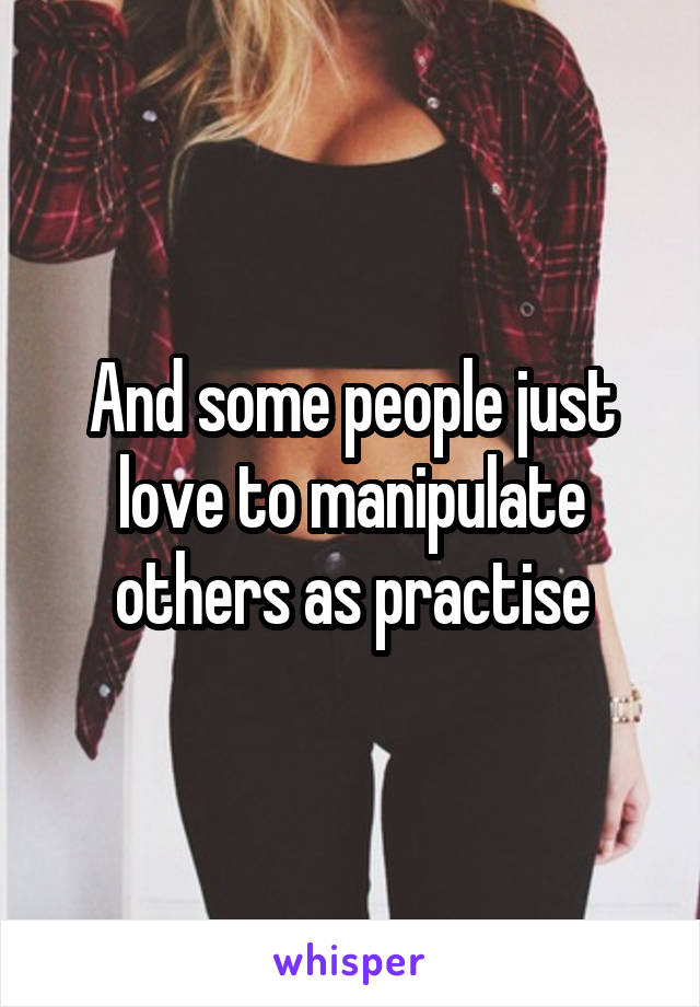 And some people just love to manipulate others as practise
