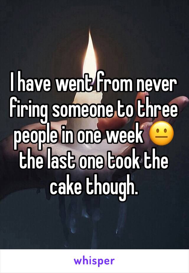 I have went from never firing someone to three people in one week 😐 the last one took the cake though. 