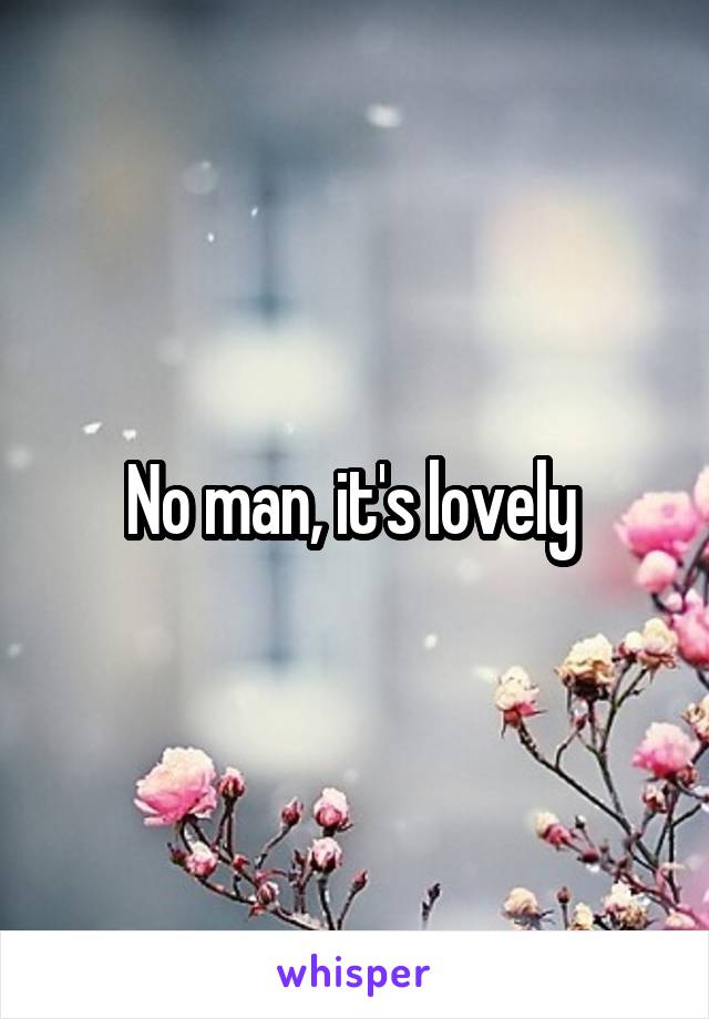 No man, it's lovely 