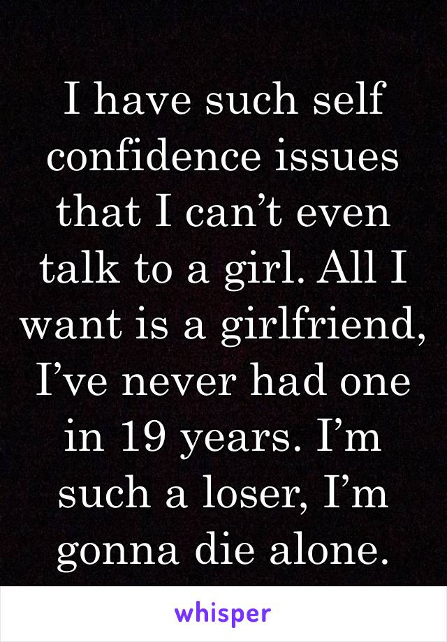 I have such self confidence issues that I can’t even talk to a girl. All I want is a girlfriend, I’ve never had one in 19 years. I’m such a loser, I’m gonna die alone.