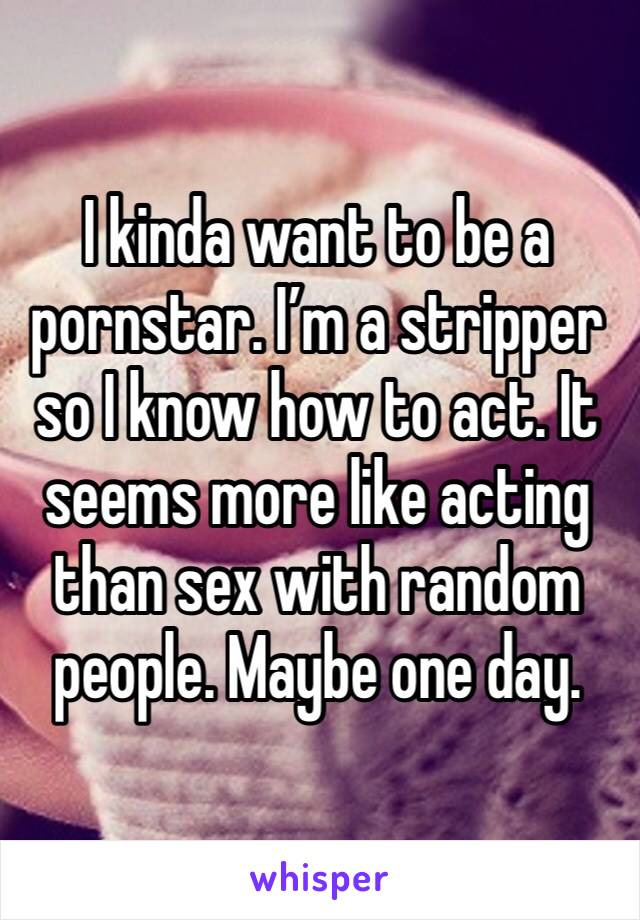 I kinda want to be a pornstar. I’m a stripper so I know how to act. It seems more like acting than sex with random people. Maybe one day. 
