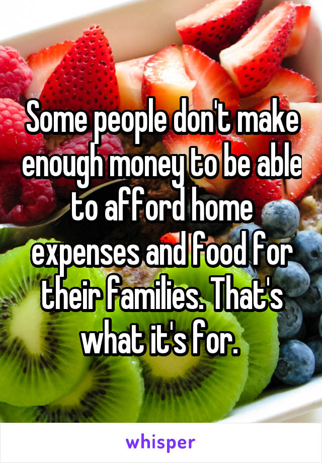 Some people don't make enough money to be able to afford home expenses and food for their families. That's what it's for. 