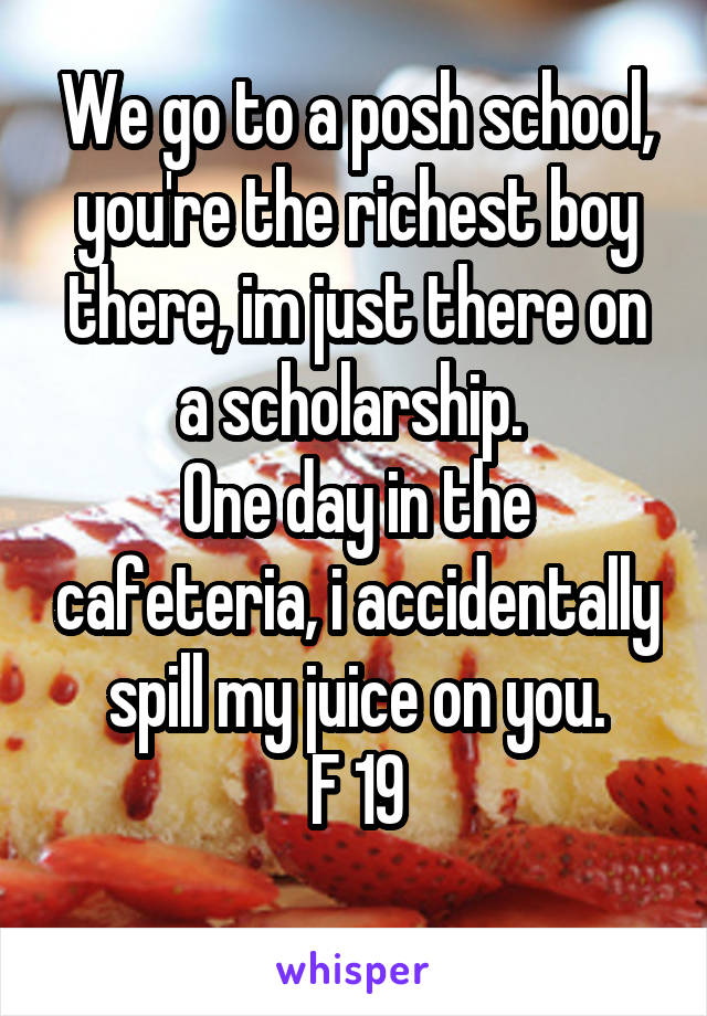 We go to a posh school, you're the richest boy there, im just there on a scholarship. 
One day in the cafeteria, i accidentally spill my juice on you.
F 19
