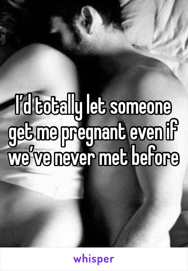 I’d totally let someone get me pregnant even if we’ve never met before