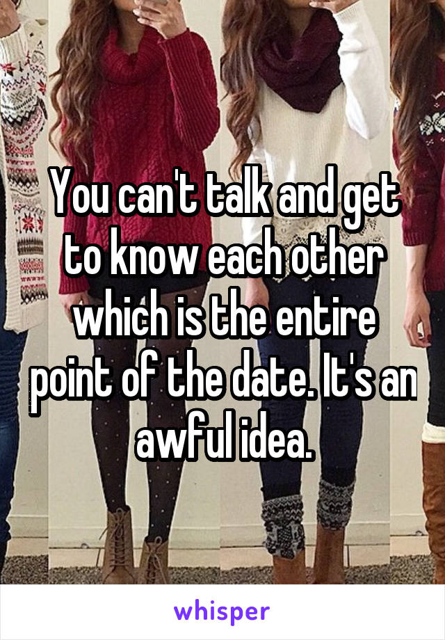 You can't talk and get to know each other which is the entire point of the date. It's an awful idea.