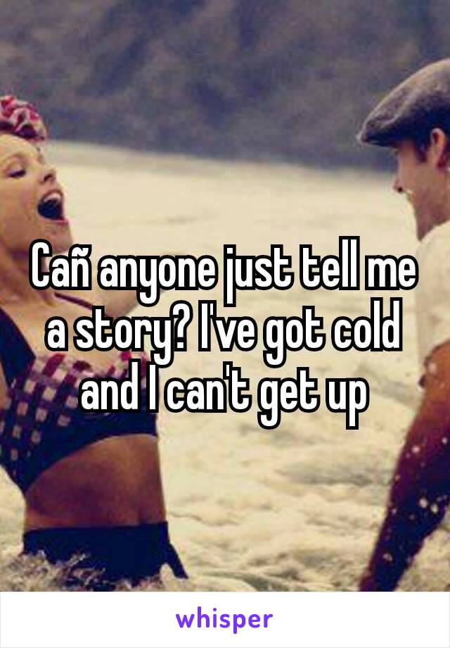 Cañ anyone just tell me a story? I've got cold and I can't get up