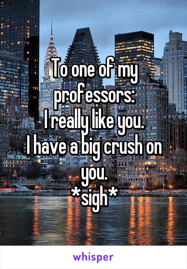To one of my professors:
I really like you.
I have a big crush on you.
*sigh*