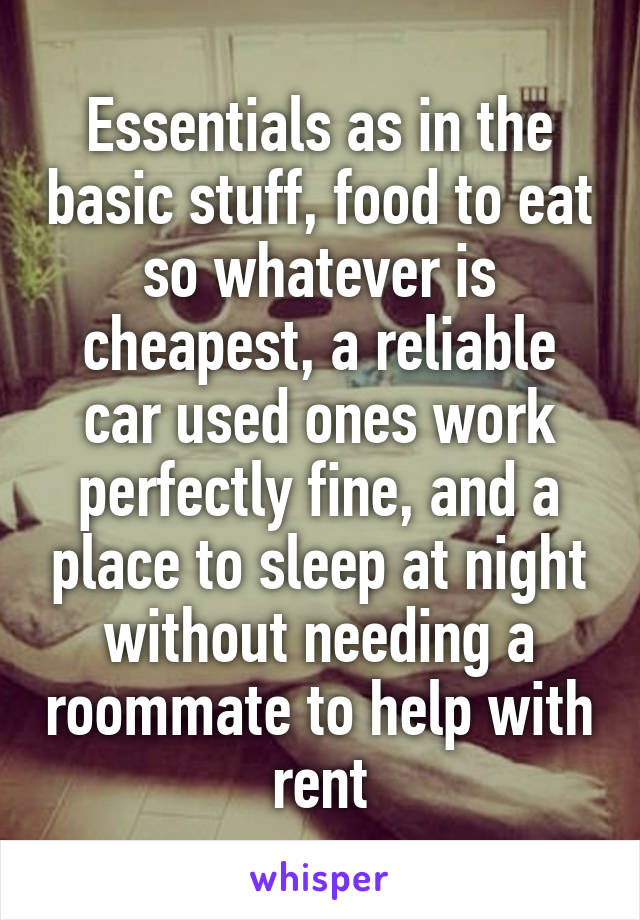 Essentials as in the basic stuff, food to eat so whatever is cheapest, a reliable car used ones work perfectly fine, and a place to sleep at night without needing a roommate to help with rent