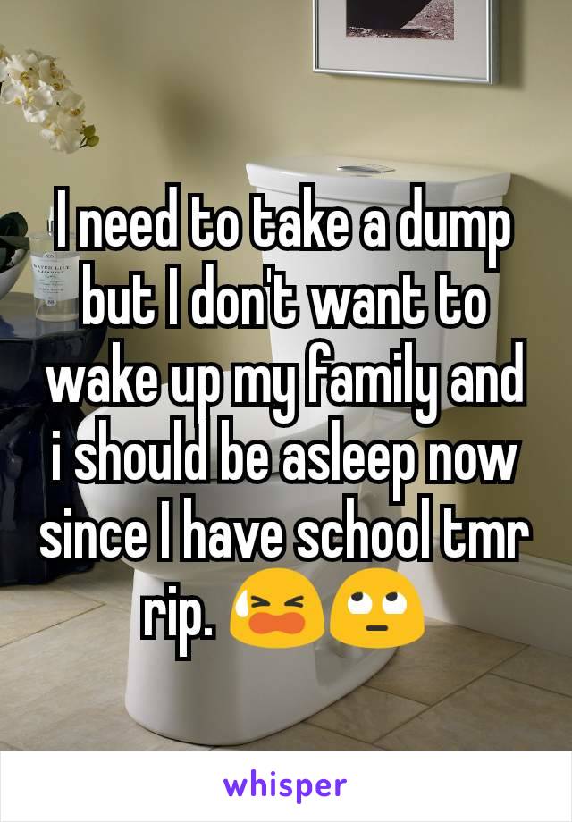 I need to take a dump but I don't want to wake up my family and i should be asleep now since I have school tmr rip. 😫🙄