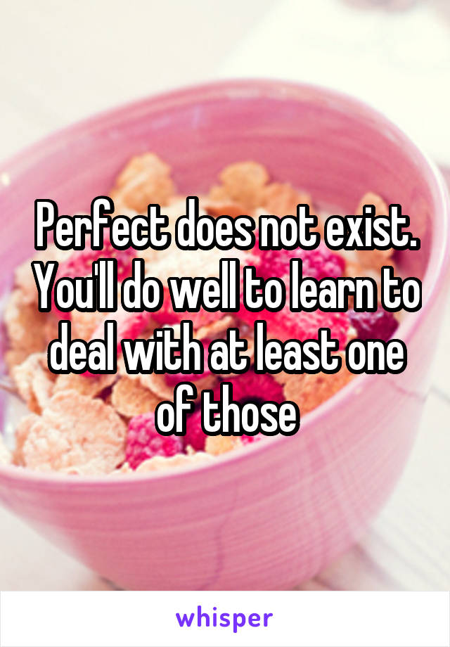 Perfect does not exist. You'll do well to learn to deal with at least one of those