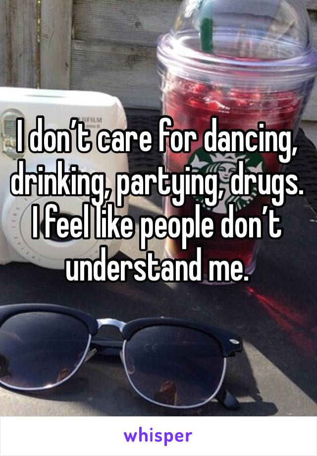 I don’t care for dancing, drinking, partying, drugs. I feel like people don’t understand me.