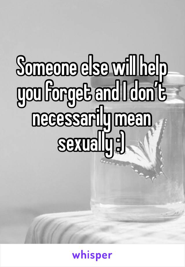 Someone else will help you forget and I don’t necessarily mean sexually :)