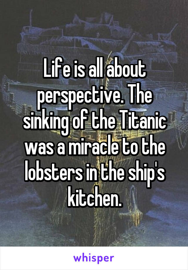 Life is all about perspective. The sinking of the Titanic was a miracle to the lobsters in the ship's kitchen.