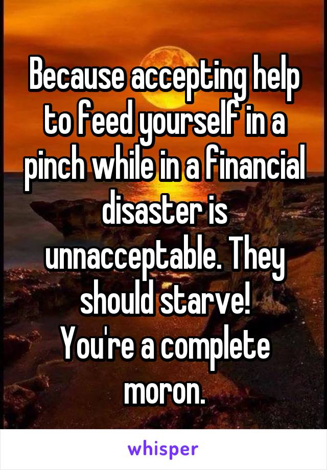 Because accepting help to feed yourself in a pinch while in a financial disaster is unnacceptable. They should starve!
You're a complete moron.