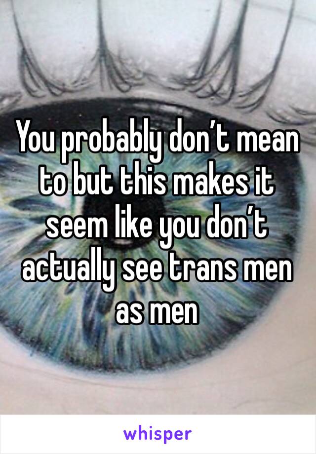 You probably don’t mean to but this makes it seem like you don’t actually see trans men as men
