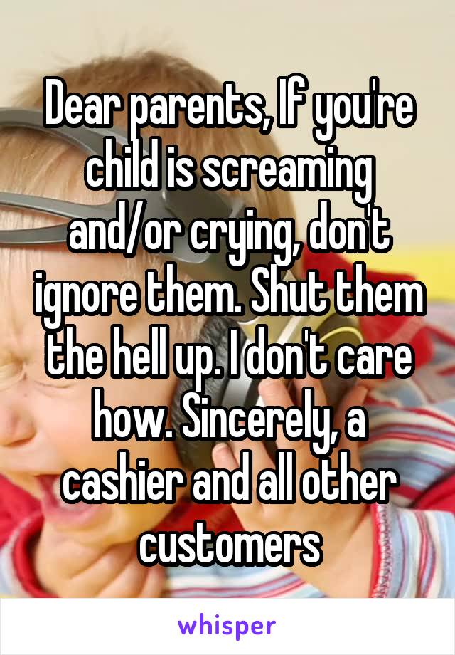 Dear parents, If you're child is screaming and/or crying, don't ignore them. Shut them the hell up. I don't care how. Sincerely, a cashier and all other customers