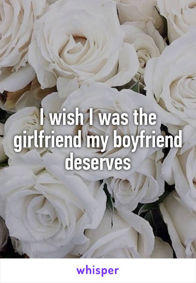 I wish I was the girlfriend my boyfriend deserves