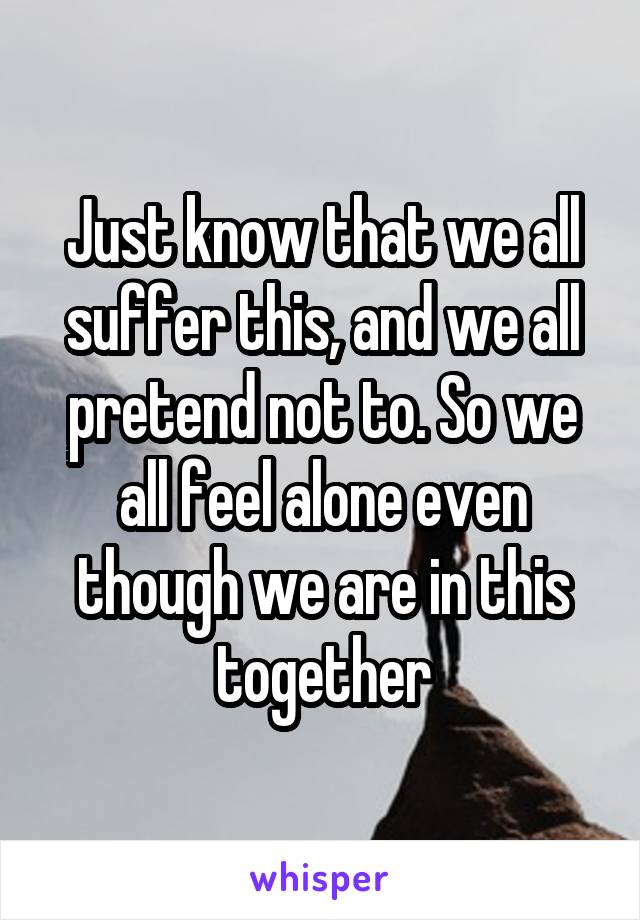 Just know that we all suffer this, and we all pretend not to. So we all feel alone even though we are in this together