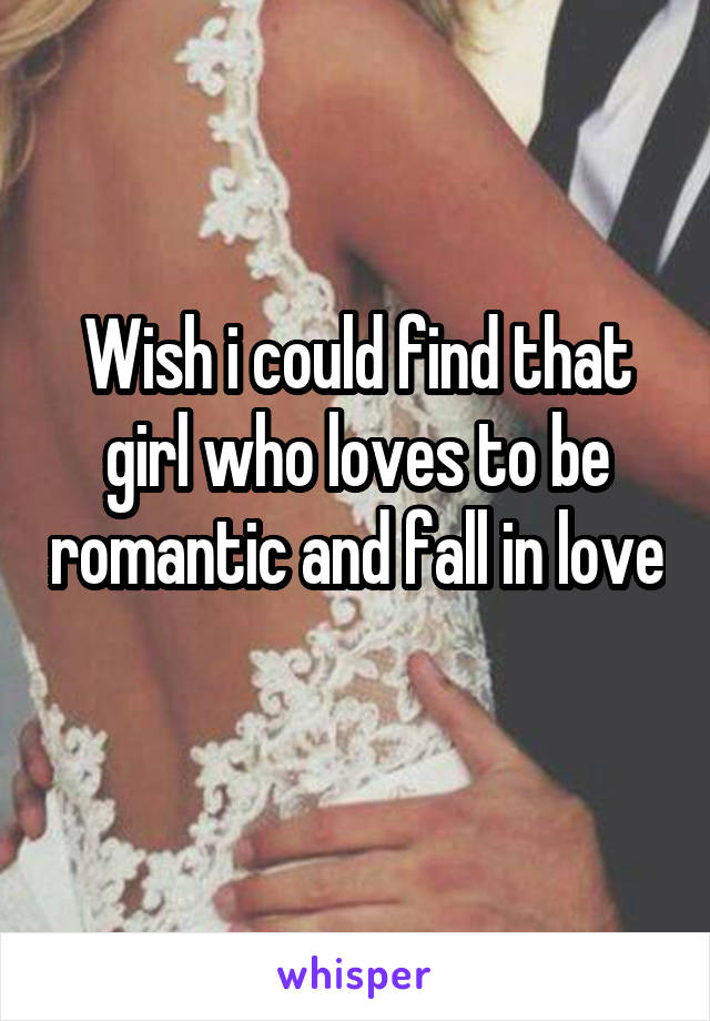 Wish i could find that girl who loves to be romantic and fall in love 