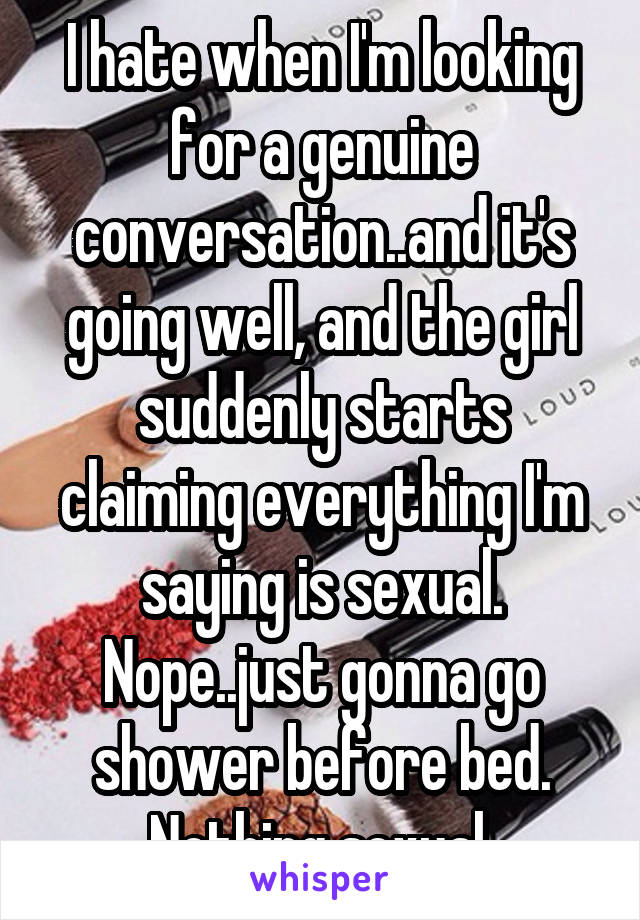 I hate when I'm looking for a genuine conversation..and it's going well, and the girl suddenly starts claiming everything I'm saying is sexual.
Nope..just gonna go shower before bed. Nothing sexual.